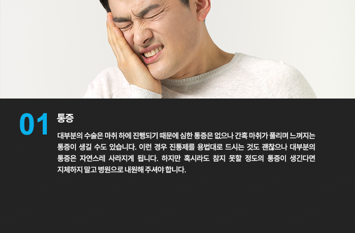 통증
대부분의 수술은 마취 하에 진행되기 때문에 심한 통증은 없으나 간혹 마취가 풀리며 느껴지는 통증이 생길 수도 있습니다. 이런 경우 진통제를 용법대로 드시는 것도 괜찮으나 대부분의 통증은 자연스레 사라지게 됩니다. 하지만 혹시라도 참지 못할 정도의 통증이 생긴다면 지체하지 말고 병원으로 내원해 주셔야 합니다
