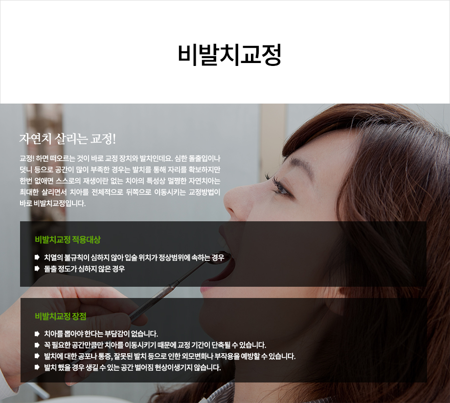 자연치 살리는 교정!

교정! 하면 떠오르는 것이 바로 교정 장치와 발치인데요. 심한 돌출입이나 덧니 등으로 공간이 많이 부족한 경우는 발치를 통해 자리를 확보하지만 한번 없애면 스스로의 재생이란 없는 치아의 특성상 멀쩡한 자연치아는 최대한 살리면서 치아를 전체적으로 뒤쪽으로 이동시키는 교정방법이 바로 비발치교정입니다.

비발치교정 적용대상
-치열의 불규칙이 심하지 않아 입술 위치가 정상범위에 속하는 경우
-돌출 정도가 심하지 않은 경우

비발치교정 장점
-치아를 뽑아야 한다는 부담감이 없습니다.
-꼭 필요한 공간만큼만 치아를 이동시키기 때문에 교정 기간이 단축될 수 있습니다
-발치에 대한 공포나 통증, 잘못된 발치 등으로 인한 외모변화나 부작용을 예방할 수 있습니다.
-발치 했을 경우 생길 수 있는 공간 벌어짐 현상이 생기지 않습니다.




